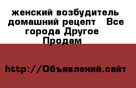 женский возбудитель домашний рецепт - Все города Другое » Продам   